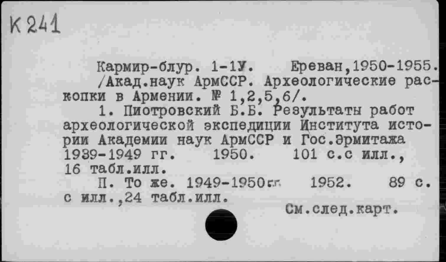 ﻿К 241
Кармир-блур. 1-1У. Ереван,1950-1955.
/Акад.наук АрмССР. Археологические раскопки в Армении. № 1,2,5,6/.
1. Пиотровский Б.Б. Результаты работ археологической экспедиции Института истории Академии наук АрмССР и Гос.Эрмитажа 1939-1949 гг. 1950.	101 с.с илл.,
16 табл.илл.
П. То же. 1949-1950гл	1952.	89 С.
с илл.,24 табл.илл.
См. след. карт.